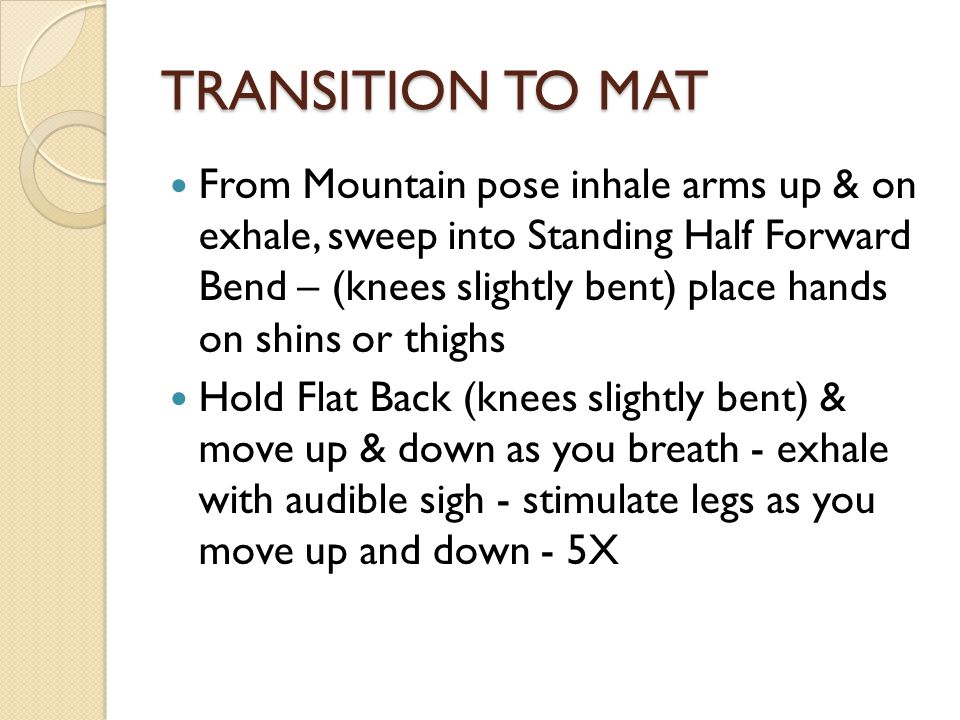TRANSITION TO MAT From Mountain pose inhale arms up & on exhale, sweep into Standing Half Forward Bend – (knees slightly bent) place hands on shins or thighs Hold Flat Back (knees slightly bent) & move up & down as you breath - exhale with audible sigh - stimulate legs as you move up and down - 5X