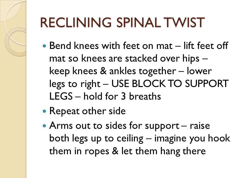 RECLINING SPINAL TWIST Bend knees with feet on mat – lift feet off mat so knees are stacked over hips – keep knees & ankles together – lower legs to right – USE BLOCK TO SUPPORT LEGS – hold for 3 breaths Repeat other side Arms out to sides for support – raise both legs up to ceiling – imagine you hook them in ropes & let them hang there