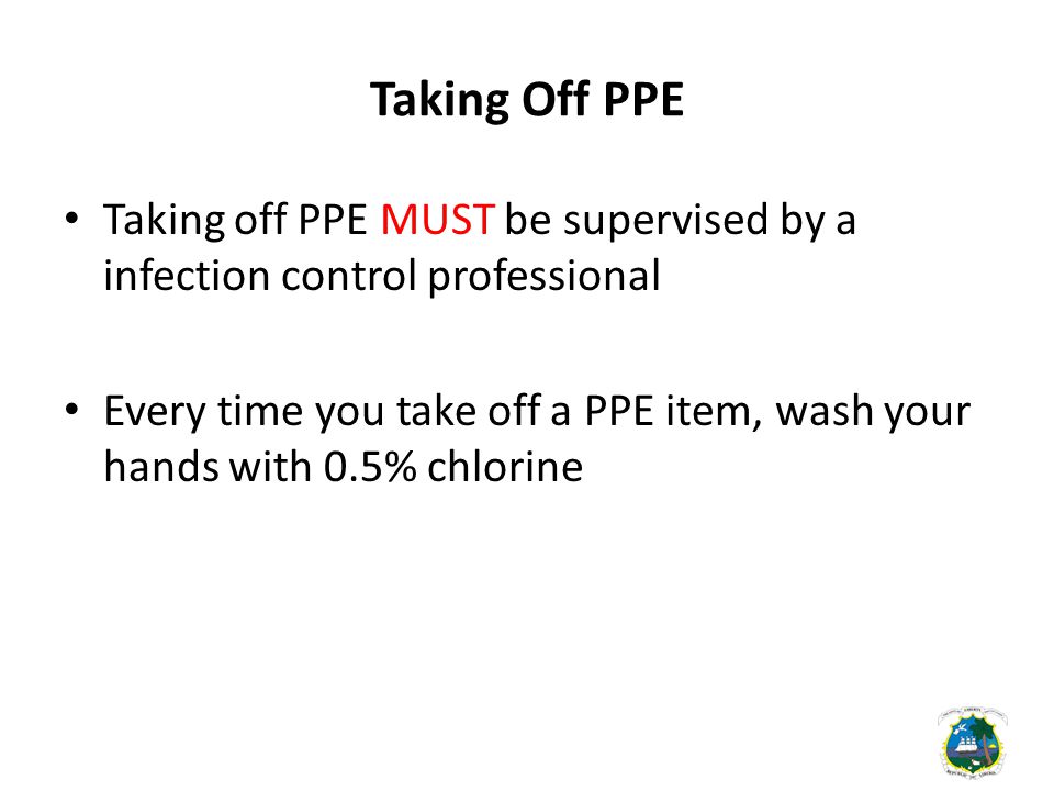 Taking Off PPE Taking off PPE MUST be supervised by a infection control professional Every time you take off a PPE item, wash your hands with 0.5% chlorine