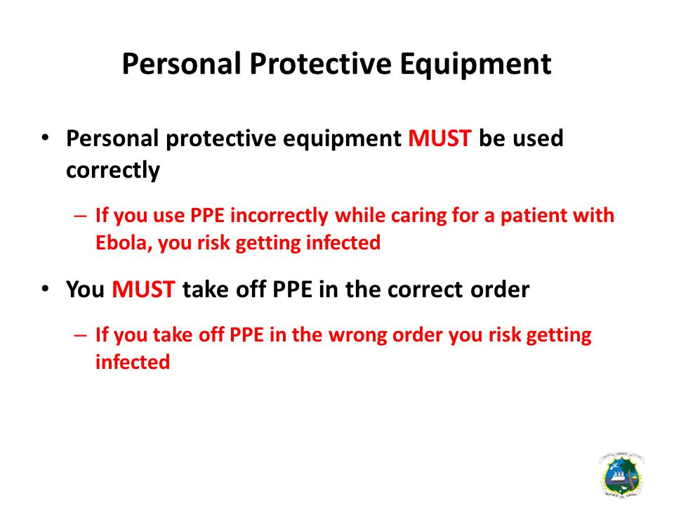 Personal Protective Equipment Personal protective equipment MUST be used correctly – If you use PPE incorrectly while caring for a patient with Ebola, you risk getting infected You MUST take off PPE in the correct order – If you take off PPE in the wrong order you risk getting infected