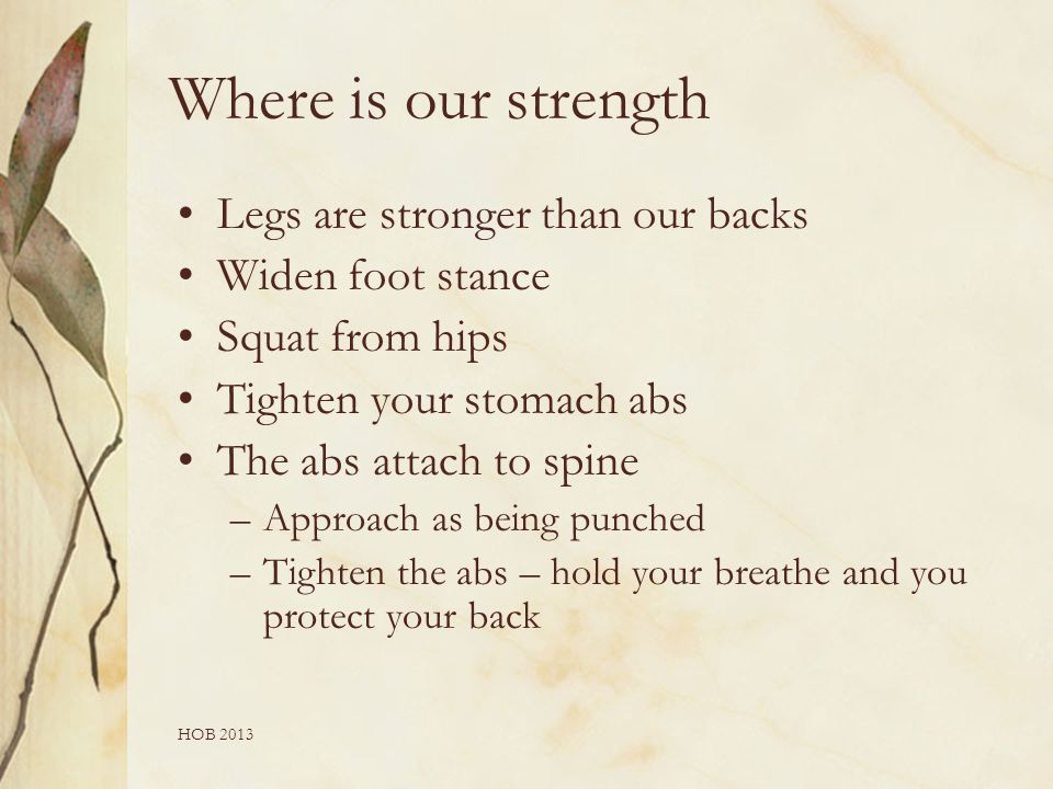 HOB 2013 Where is our strength Legs are stronger than our backs Widen foot stance Squat from hips Tighten your stomach abs The abs attach to spine –Approach as being punched –Tighten the abs – hold your breathe and you protect your back