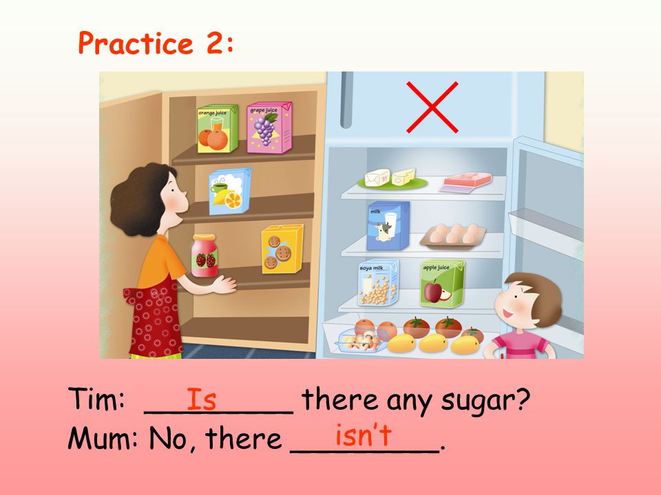 Tim: ________ there any sugar Mum: No, there ________. Is Practice 2: isn’t