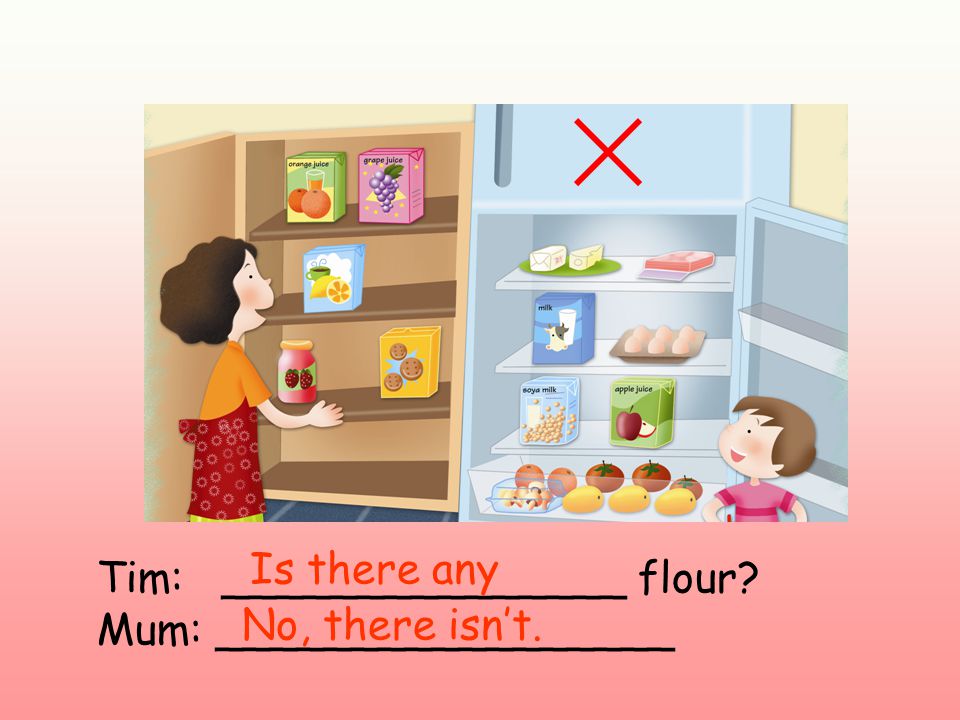 Tim: _______________ flour Mum: _________________ Is there any No, there isn’t.