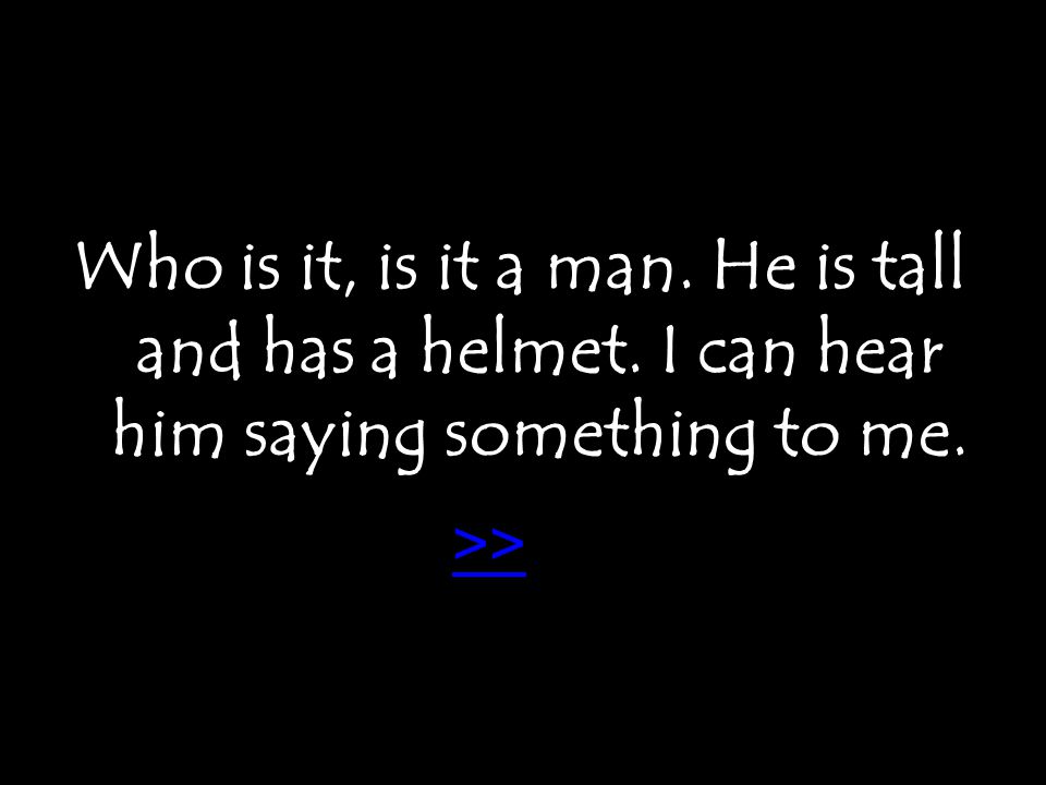 Who is it, is it a man. He is tall and has a helmet. I can hear him saying something to me. >>