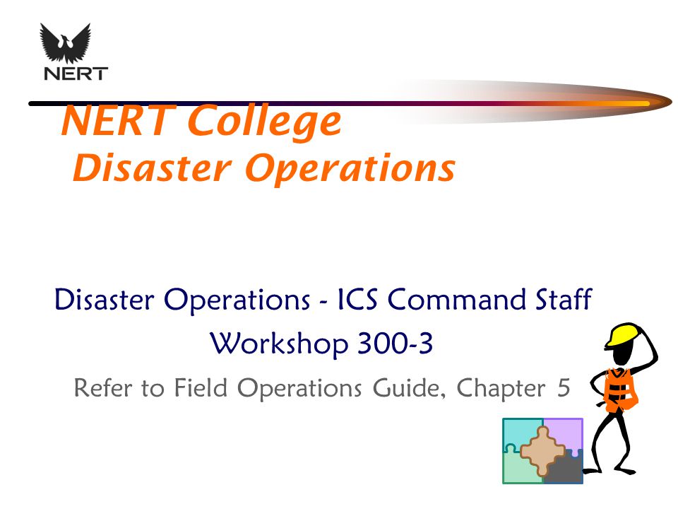 NERT College Disaster Operations Disaster Operations - ICS Command Staff Workshop Refer to Field Operations Guide, Chapter 5