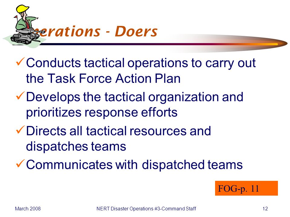 March 2008NERT Disaster Operations #3-Command Staff12 Operations - Doers Conducts tactical operations to carry out the Task Force Action Plan Develops the tactical organization and prioritizes response efforts Directs all tactical resources and dispatches teams Communicates with dispatched teams FOG-p.