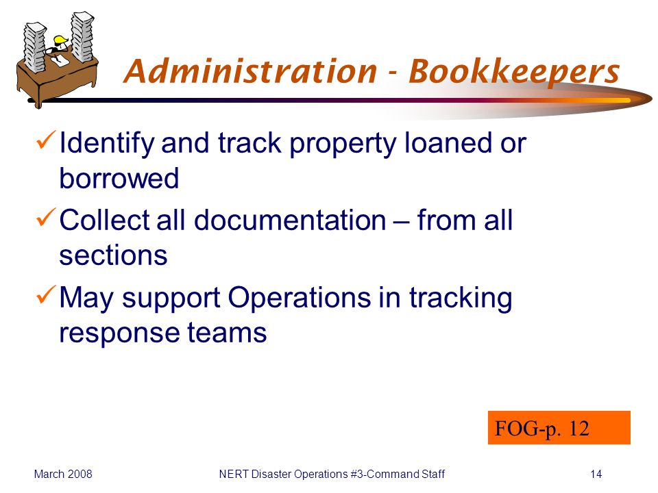 March 2008NERT Disaster Operations #3-Command Staff14 Administration - Bookkeepers Identify and track property loaned or borrowed Collect all documentation – from all sections May support Operations in tracking response teams FOG-p.