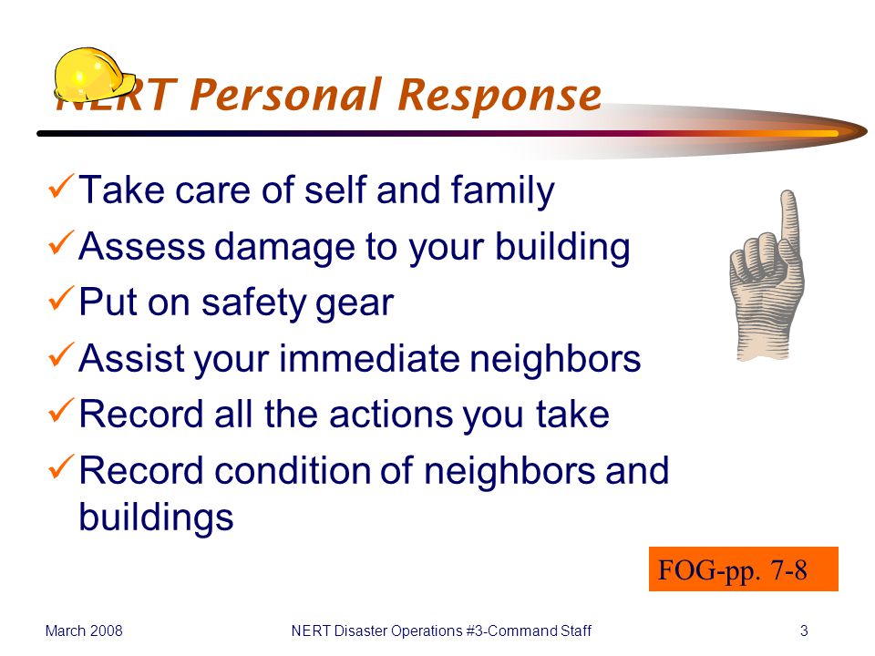March 2008NERT Disaster Operations #3-Command Staff3 NERT Personal Response Take care of self and family Assess damage to your building Put on safety gear Assist your immediate neighbors Record all the actions you take Record condition of neighbors and buildings FOG-pp.