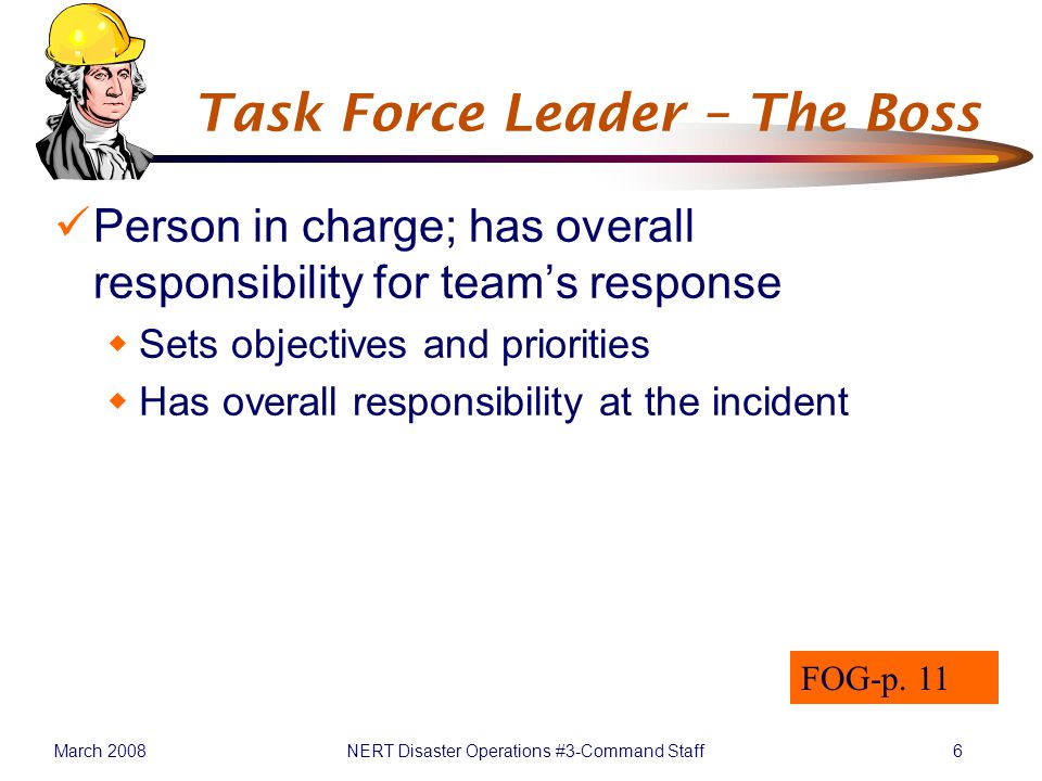 March 2008NERT Disaster Operations #3-Command Staff6 Task Force Leader – The Boss Person in charge; has overall responsibility for team’s response  Sets objectives and priorities  Has overall responsibility at the incident FOG-p.