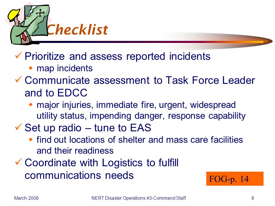 March 2008NERT Disaster Operations #3-Command Staff9 P&I Checklist Prioritize and assess reported incidents  map incidents Communicate assessment to Task Force Leader and to EDCC  major injuries, immediate fire, urgent, widespread utility status, impending danger, response capability Set up radio – tune to EAS  find out locations of shelter and mass care facilities and their readiness Coordinate with Logistics to fulfill communications needs FOG-p.