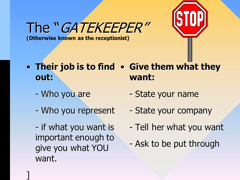 The GATEKEEPER ( The GATEKEEPER (Otherwise known as the receptionist) Their job is to find out:Their job is to find out: - Who you are - Who you represent - if what you want is important enough to give you what YOU want.