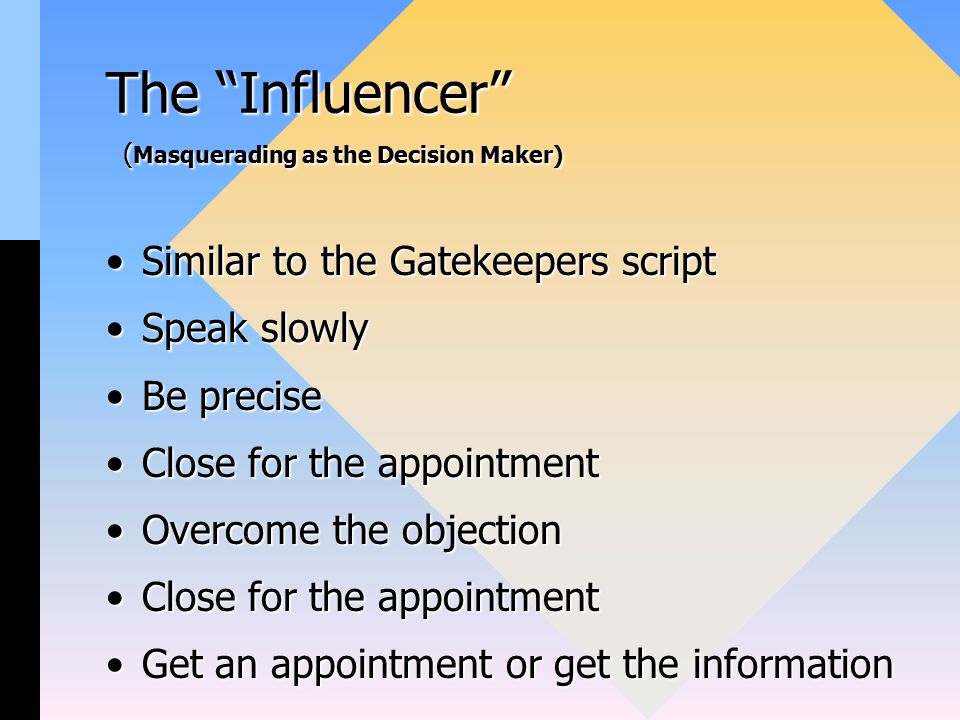 The Influencer ( Masquerading as the Decision Maker) Similar to the Gatekeepers scriptSimilar to the Gatekeepers script Speak slowlySpeak slowly Be preciseBe precise Close for the appointmentClose for the appointment Overcome the objectionOvercome the objection Close for the appointmentClose for the appointment Get an appointment or get the informationGet an appointment or get the information