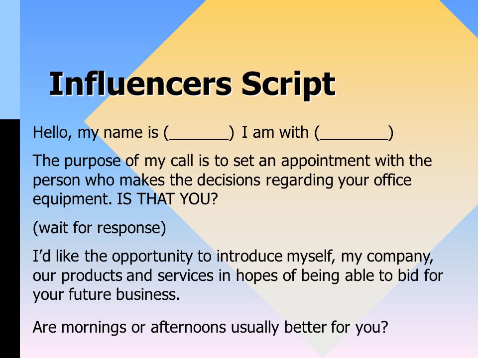 Influencers Script Hello, my name is (_______) I am with (________) The purpose of my call is to set an appointment with the person who makes the decisions regarding your office equipment.