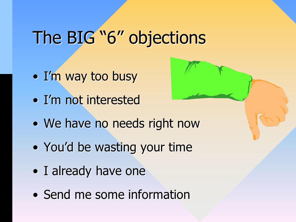 The BIG 6 objections I’m way too busyI’m way too busy I’m not interestedI’m not interested We have no needs right nowWe have no needs right now You’d be wasting your timeYou’d be wasting your time I already have oneI already have one Send me some informationSend me some information