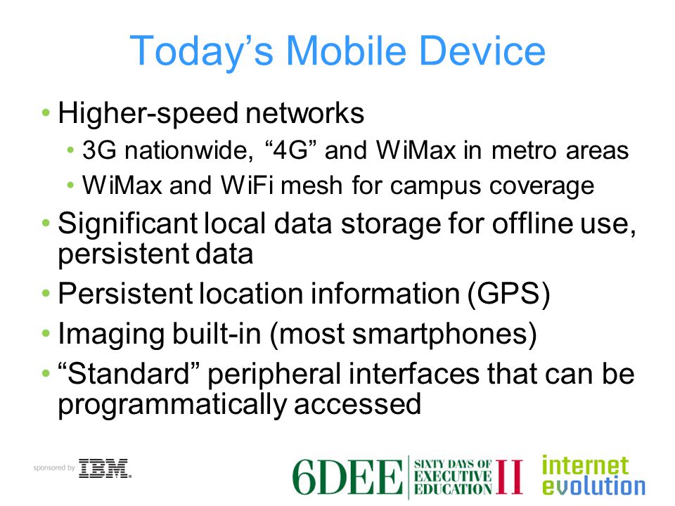 Today’s Mobile Device Higher-speed networks 3G nationwide, 4G and WiMax in metro areas WiMax and WiFi mesh for campus coverage Significant local data storage for offline use, persistent data Persistent location information (GPS) Imaging built-in (most smartphones) Standard peripheral interfaces that can be programmatically accessed