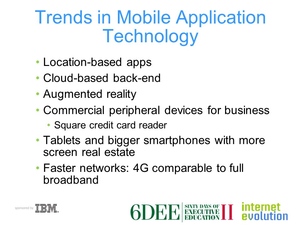 Trends in Mobile Application Technology Location-based apps Cloud-based back-end Augmented reality Commercial peripheral devices for business Square credit card reader Tablets and bigger smartphones with more screen real estate Faster networks: 4G comparable to full broadband