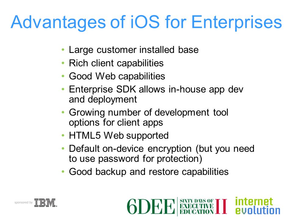 Advantages of iOS for Enterprises Large customer installed base Rich client capabilities Good Web capabilities Enterprise SDK allows in-house app dev and deployment Growing number of development tool options for client apps HTML5 Web supported Default on-device encryption (but you need to use password for protection) Good backup and restore capabilities