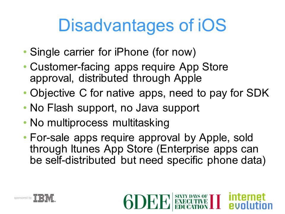 Disadvantages of iOS Single carrier for iPhone (for now) Customer-facing apps require App Store approval, distributed through Apple Objective C for native apps, need to pay for SDK No Flash support, no Java support No multiprocess multitasking For-sale apps require approval by Apple, sold through Itunes App Store (Enterprise apps can be self-distributed but need specific phone data)