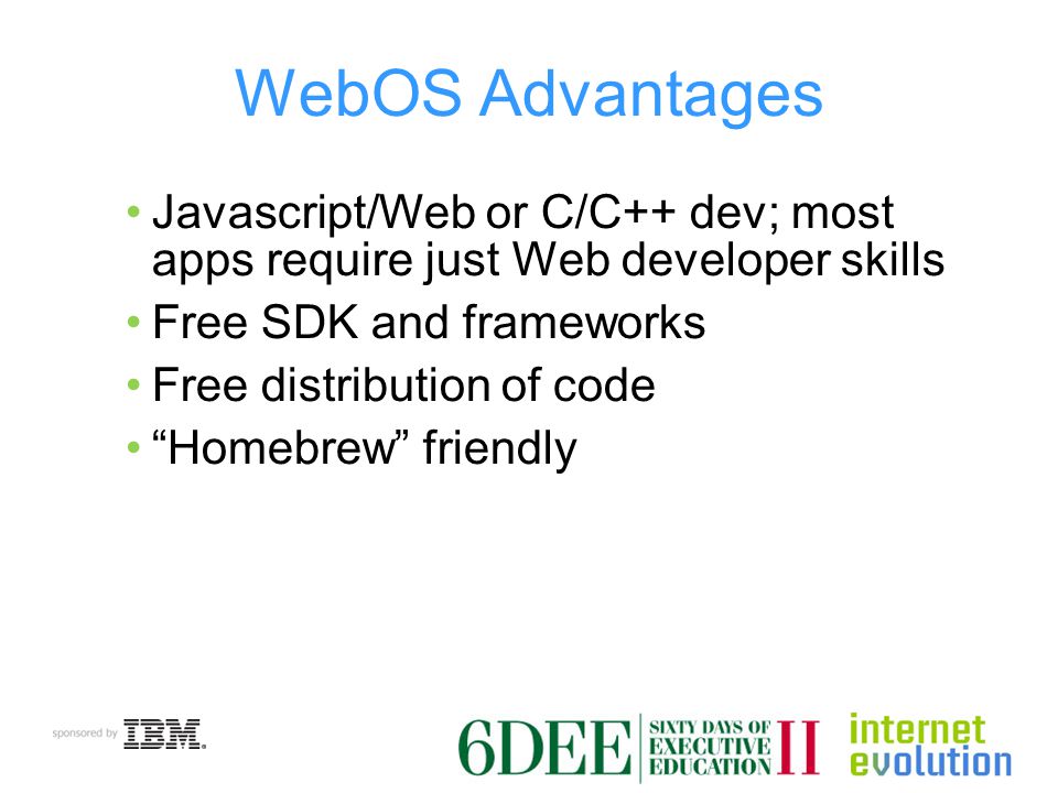 WebOS Advantages Javascript/Web or C/C++ dev; most apps require just Web developer skills Free SDK and frameworks Free distribution of code Homebrew friendly