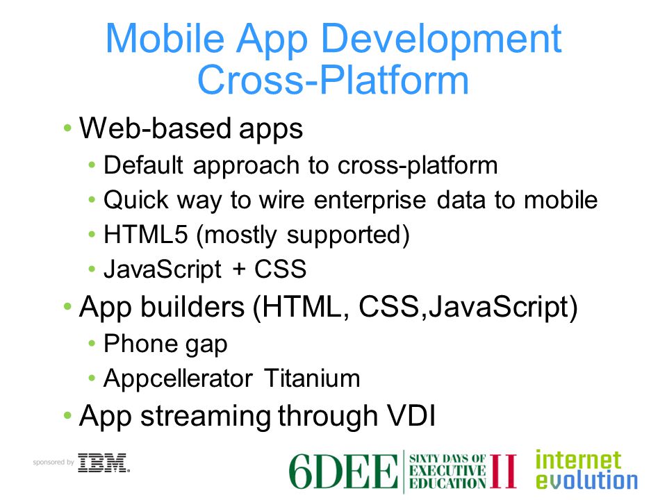 Mobile App Development Cross-Platform Web-based apps Default approach to cross-platform Quick way to wire enterprise data to mobile HTML5 (mostly supported) JavaScript + CSS App builders (HTML, CSS,JavaScript) Phone gap Appcellerator Titanium App streaming through VDI