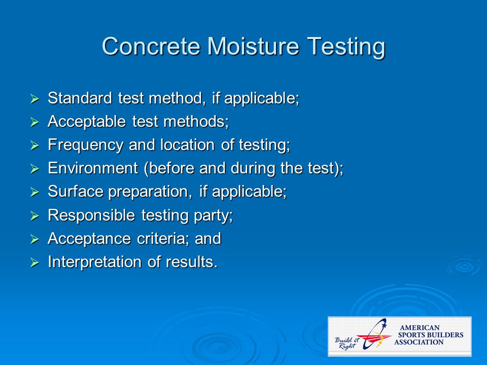 Concrete Moisture Testing  Standard test method, if applicable;  Acceptable test methods;  Frequency and location of testing;  Environment (before and during the test);  Surface preparation, if applicable;  Responsible testing party;  Acceptance criteria; and  Interpretation of results.