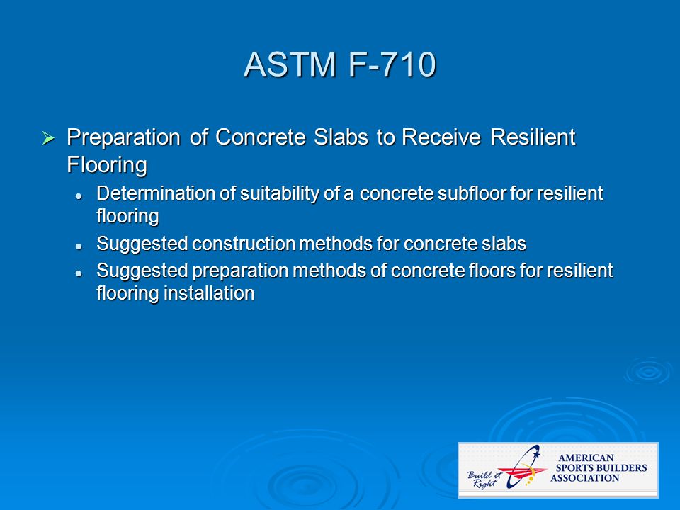 ASTM F-710  Preparation of Concrete Slabs to Receive Resilient Flooring Determination of suitability of a concrete subfloor for resilient flooring Determination of suitability of a concrete subfloor for resilient flooring Suggested construction methods for concrete slabs Suggested construction methods for concrete slabs Suggested preparation methods of concrete floors for resilient flooring installation Suggested preparation methods of concrete floors for resilient flooring installation