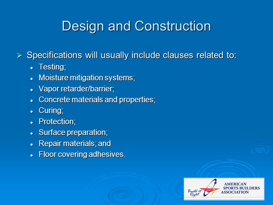Design and Construction  Specifications will usually include clauses related to: Testing; Testing; Moisture mitigation systems; Moisture mitigation systems; Vapor retarder/barrier; Vapor retarder/barrier; Concrete materials and properties; Concrete materials and properties; Curing; Curing; Protection; Protection; Surface preparation; Surface preparation; Repair materials; and Repair materials; and Floor covering adhesives.