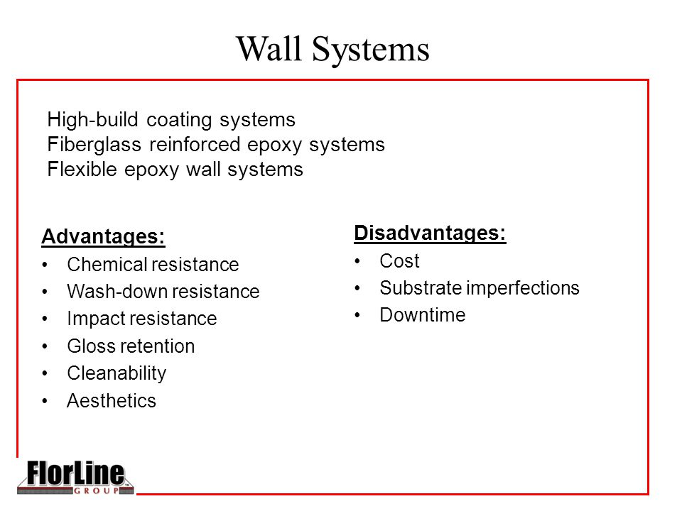 Wall Systems High-build coating systems Fiberglass reinforced epoxy systems Flexible epoxy wall systems Advantages: Chemical resistance Wash-down resistance Impact resistance Gloss retention Cleanability Aesthetics Disadvantages: Cost Substrate imperfections Downtime
