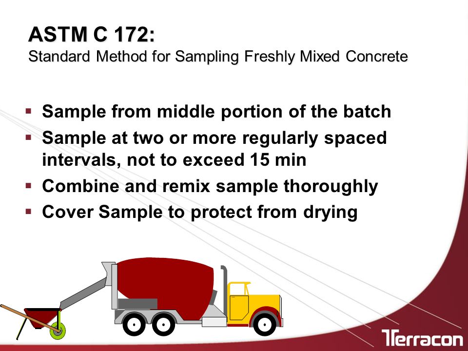 ASTM C 172: Standard Method for Sampling Freshly Mixed Concrete  Sample from middle portion of the batch  Sample at two or more regularly spaced intervals, not to exceed 15 min  Combine and remix sample thoroughly  Cover Sample to protect from drying