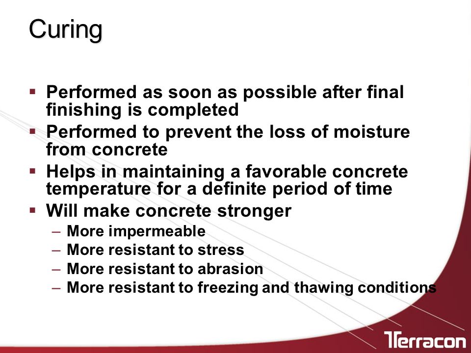 Curing  Performed as soon as possible after final finishing is completed  Performed to prevent the loss of moisture from concrete  Helps in maintaining a favorable concrete temperature for a definite period of time  Will make concrete stronger –More impermeable –More resistant to stress –More resistant to abrasion –More resistant to freezing and thawing conditions
