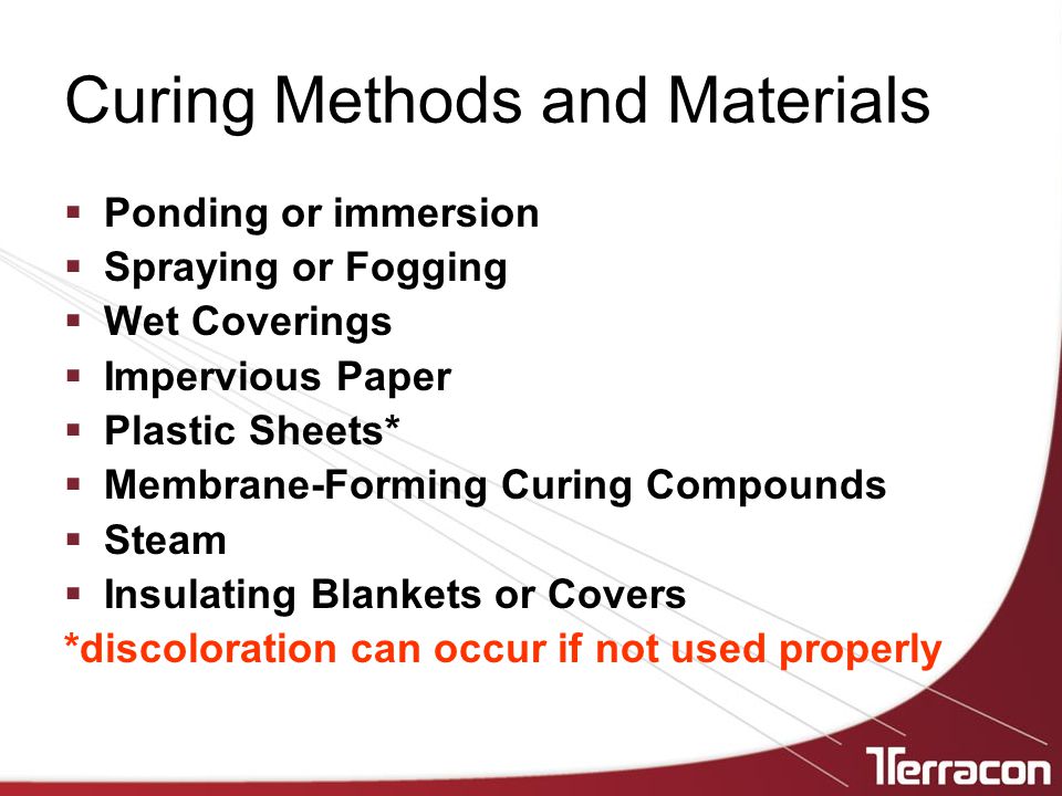 Curing Methods and Materials  Ponding or immersion  Spraying or Fogging  Wet Coverings  Impervious Paper  Plastic Sheets*  Membrane-Forming Curing Compounds  Steam  Insulating Blankets or Covers *discoloration can occur if not used properly