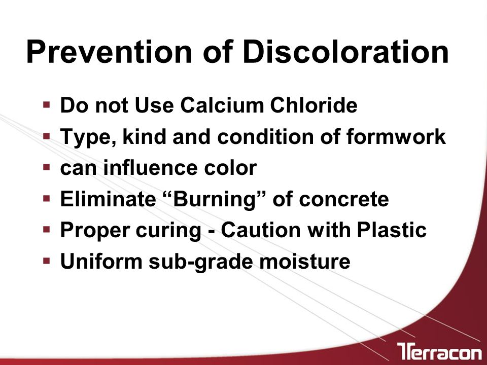 Prevention of Discoloration  Do not Use Calcium Chloride  Type, kind and condition of formwork  can influence color  Eliminate Burning of concrete  Proper curing - Caution with Plastic  Uniform sub-grade moisture