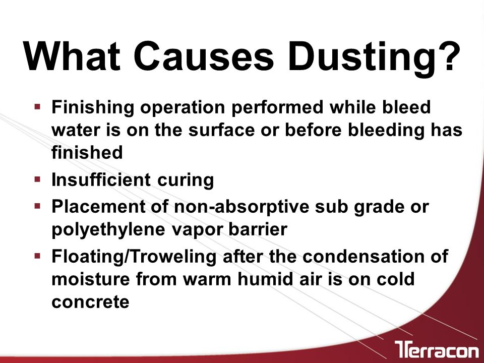  Finishing operation performed while bleed water is on the surface or before bleeding has finished  Insufficient curing  Placement of non-absorptive sub grade or polyethylene vapor barrier  Floating/Troweling after the condensation of moisture from warm humid air is on cold concrete What Causes Dusting