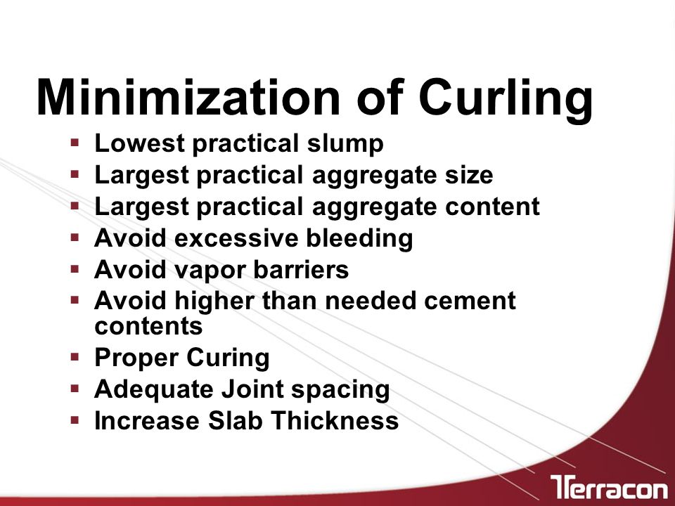 Minimization of Curling  Lowest practical slump  Largest practical aggregate size  Largest practical aggregate content  Avoid excessive bleeding  Avoid vapor barriers  Avoid higher than needed cement contents  Proper Curing  Adequate Joint spacing  Increase Slab Thickness
