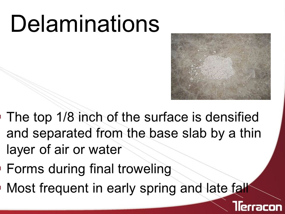  The top 1/8 inch of the surface is densified and separated from the base slab by a thin layer of air or water  Forms during final troweling  Most frequent in early spring and late fall Delaminations