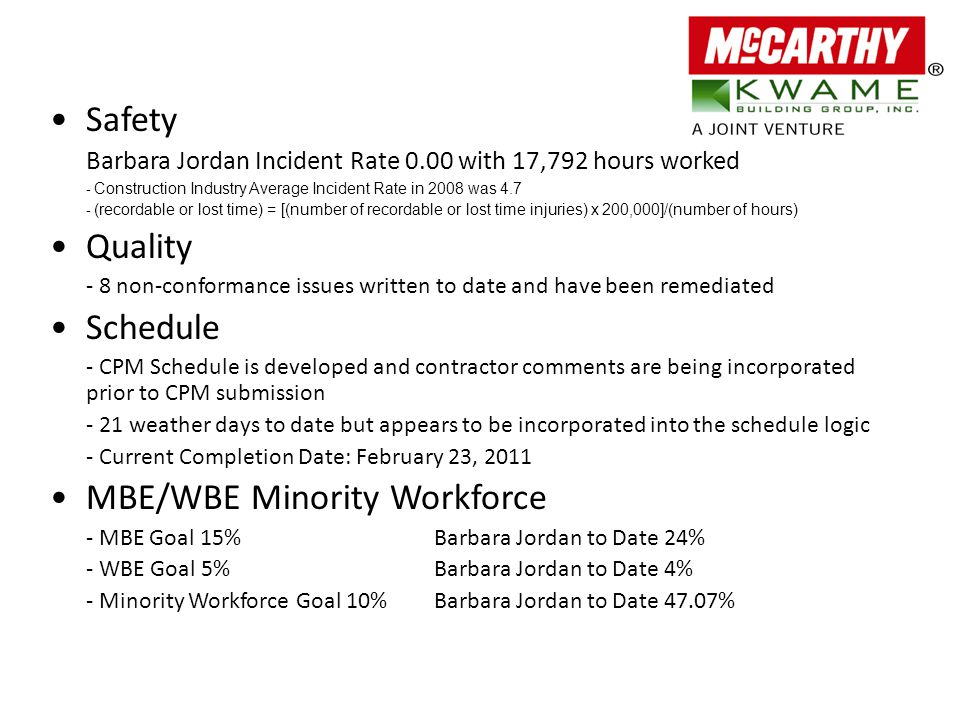 Safety Barbara Jordan Incident Rate 0.00 with 17,792 hours worked - Construction Industry Average Incident Rate in 2008 was (recordable or lost time) = [(number of recordable or lost time injuries) x 200,000]/(number of hours) Quality - 8 non-conformance issues written to date and have been remediated Schedule - CPM Schedule is developed and contractor comments are being incorporated prior to CPM submission - 21 weather days to date but appears to be incorporated into the schedule logic - Current Completion Date: February 23, 2011 MBE/WBE Minority Workforce - MBE Goal 15%Barbara Jordan to Date 24% - WBE Goal 5%Barbara Jordan to Date 4% - Minority Workforce Goal 10%Barbara Jordan to Date 47.07%