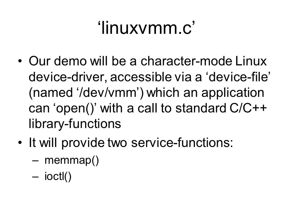 ‘linuxvmm.c’ Our demo will be a character-mode Linux device-driver, accessible via a ‘device-file’ (named ‘/dev/vmm’) which an application can ‘open()’ with a call to standard C/C++ library-functions It will provide two service-functions: – memmap() – ioctl()