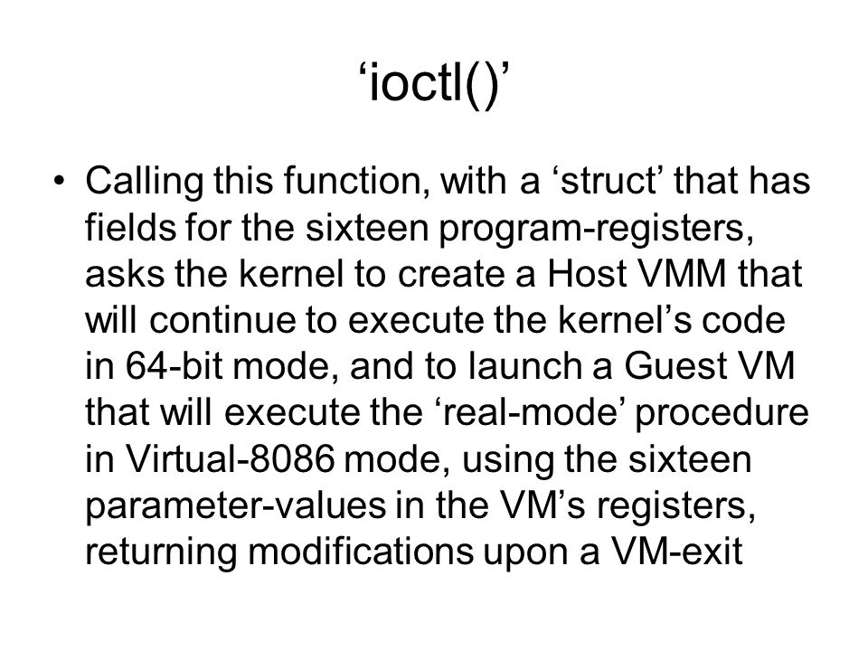 ‘ioctl()’ Calling this function, with a ‘struct’ that has fields for the sixteen program-registers, asks the kernel to create a Host VMM that will continue to execute the kernel’s code in 64-bit mode, and to launch a Guest VM that will execute the ‘real-mode’ procedure in Virtual-8086 mode, using the sixteen parameter-values in the VM’s registers, returning modifications upon a VM-exit