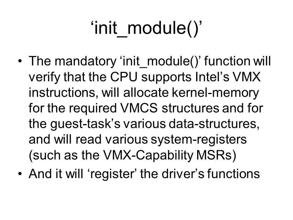 ‘init_module()’ The mandatory ‘init_module()’ function will verify that the CPU supports Intel’s VMX instructions, will allocate kernel-memory for the required VMCS structures and for the guest-task’s various data-structures, and will read various system-registers (such as the VMX-Capability MSRs) And it will ‘register’ the driver’s functions