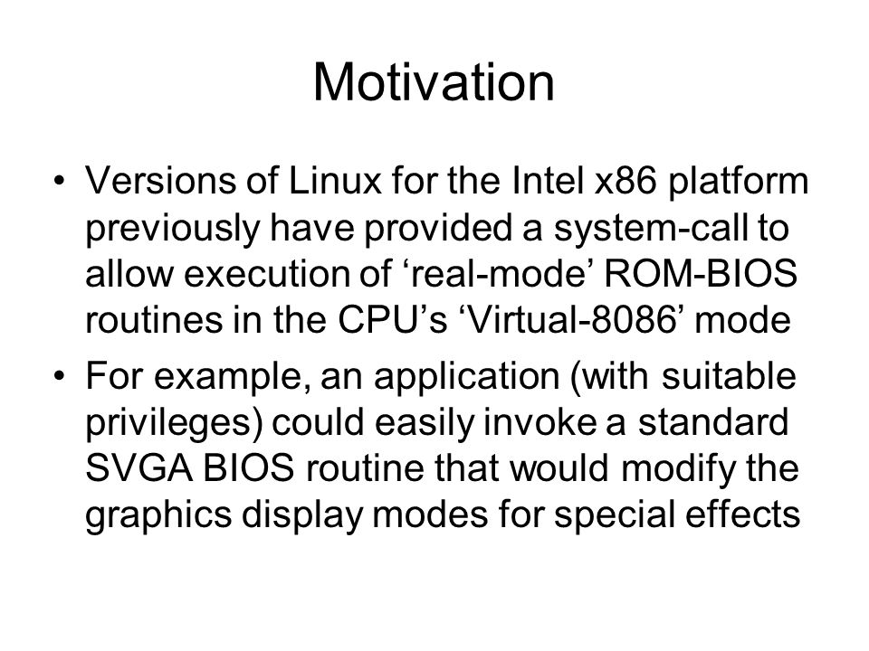 Motivation Versions of Linux for the Intel x86 platform previously have provided a system-call to allow execution of ‘real-mode’ ROM-BIOS routines in the CPU’s ‘Virtual-8086’ mode For example, an application (with suitable privileges) could easily invoke a standard SVGA BIOS routine that would modify the graphics display modes for special effects