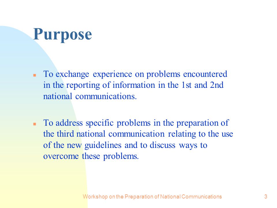 Workshop on the Preparation of National Communications3 Purpose n To exchange experience on problems encountered in the reporting of information in the 1st and 2nd national communications.