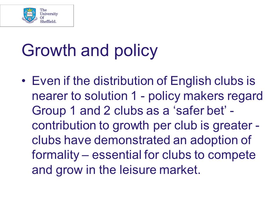 Growth and policy Even if the distribution of English clubs is nearer to solution 1 - policy makers regard Group 1 and 2 clubs as a ‘safer bet’ - contribution to growth per club is greater - clubs have demonstrated an adoption of formality – essential for clubs to compete and grow in the leisure market.