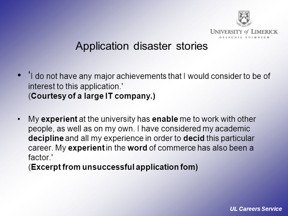 UL Careers Service Application disaster stories ‘ I do not have any major achievements that I would consider to be of interest to this application. (Courtesy of a large IT company.) My experient at the university has enable me to work with other people, as well as on my own.