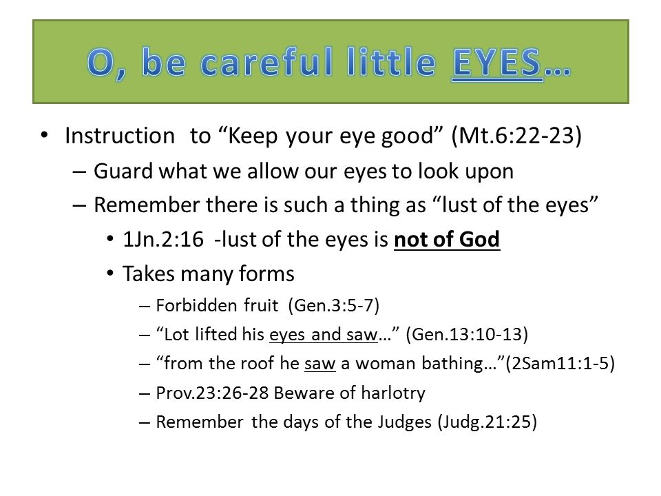Instruction to Keep your eye good (Mt.6:22-23) – Guard what we allow our eyes to look upon – Remember there is such a thing as lust of the eyes 1Jn.2:16 -lust of the eyes is not of God Takes many forms – Forbidden fruit (Gen.3:5-7) – Lot lifted his eyes and saw… (Gen.13:10-13) – from the roof he saw a woman bathing… (2Sam11:1-5) – Prov.23:26-28 Beware of harlotry – Remember the days of the Judges (Judg.21:25)