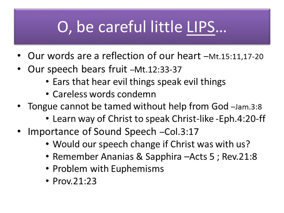 O, be careful little LIPS… Our words are a reflection of our heart – Mt.15:11,17-20 Our speech bears fruit – Mt.12:33-37 Ears that hear evil things speak evil things Careless words condemn Tongue cannot be tamed without help from God –Jam.3:8 Learn way of Christ to speak Christ-like -Eph.4:20-ff Importance of Sound Speech – Col.3:17 Would our speech change if Christ was with us.