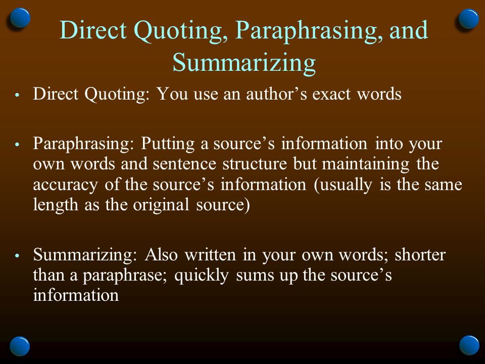 Direct Quoting, Paraphrasing, and Summarizing Direct Quoting: You use an author’s exact words Paraphrasing: Putting a source’s information into your own words and sentence structure but maintaining the accuracy of the source’s information (usually is the same length as the original source) Summarizing: Also written in your own words; shorter than a paraphrase; quickly sums up the source’s information