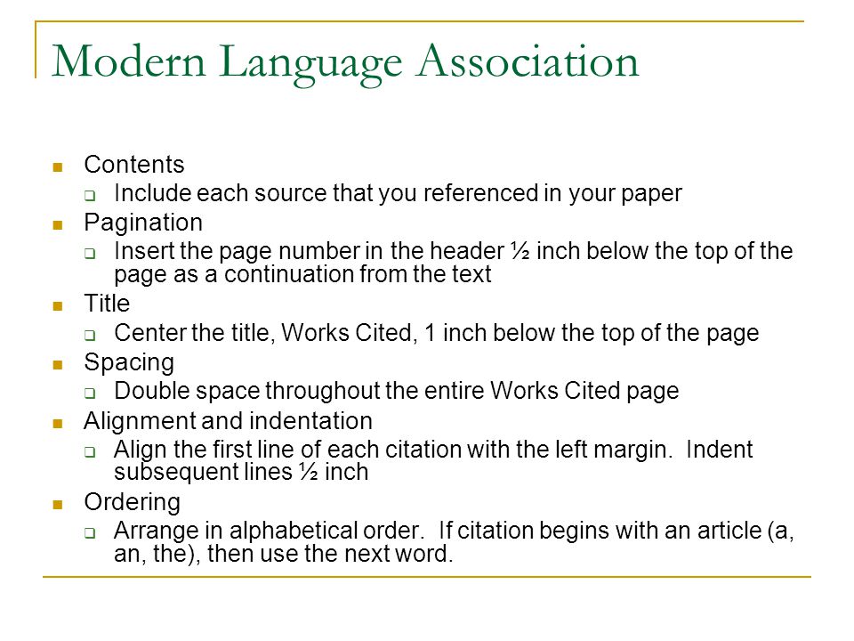 Modern Language Association Contents  Include each source that you referenced in your paper Pagination  Insert the page number in the header ½ inch below the top of the page as a continuation from the text Title  Center the title, Works Cited, 1 inch below the top of the page Spacing  Double space throughout the entire Works Cited page Alignment and indentation  Align the first line of each citation with the left margin.