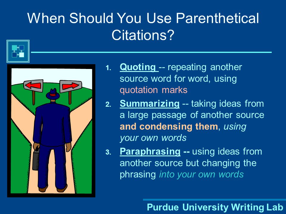Purdue University Writing Lab Parenthetical Citations Indicates what you used from outside sources Shows from where within the source you borrowed the information All information that is not originally yours or common knowledge must be documented – even when you put it into your own words.
