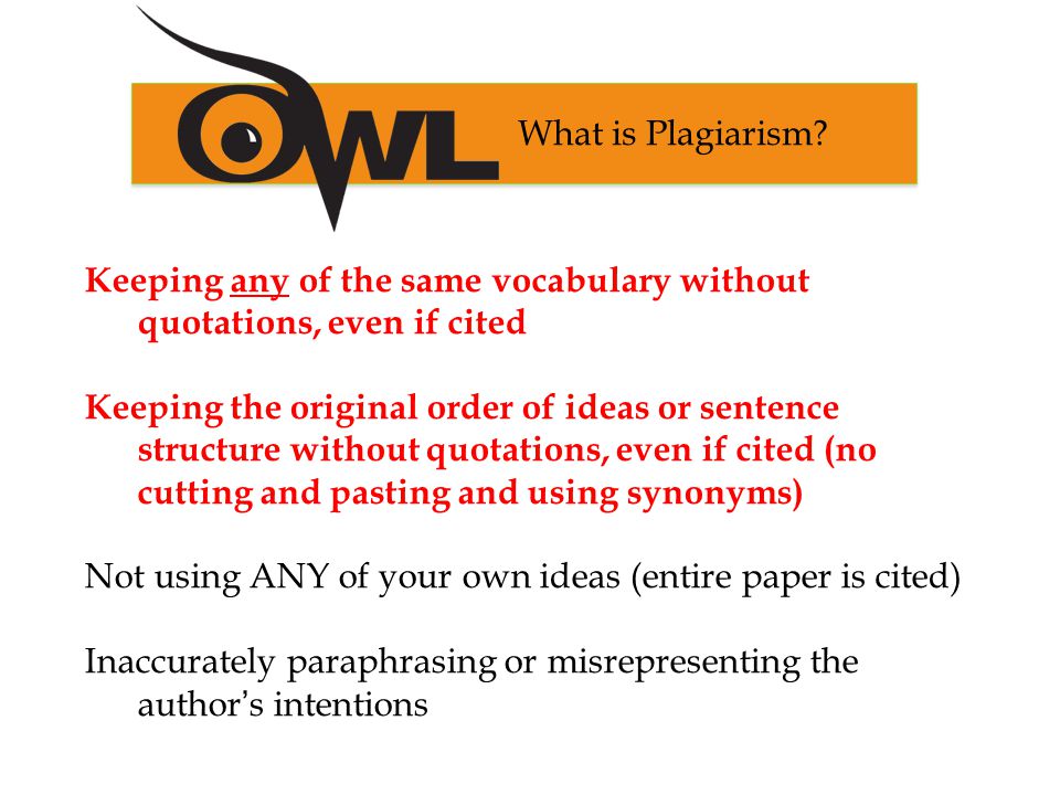 Keeping any of the same vocabulary without quotations, even if cited Keeping the original order of ideas or sentence structure without quotations, even if cited (no cutting and pasting and using synonyms) Not using ANY of your own ideas (entire paper is cited) Inaccurately paraphrasing or misrepresenting the author’s intentions What is Plagiarism