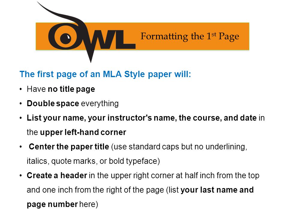The first page of an MLA Style paper will: Have no title page Double space everything List your name, your instructor s name, the course, and date in the upper left-hand corner Center the paper title (use standard caps but no underlining, italics, quote marks, or bold typeface) Create a header in the upper right corner at half inch from the top and one inch from the right of the page (list your last name and page number here) Formatting the 1 st Page